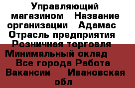 Управляющий магазином › Название организации ­ Адамас › Отрасль предприятия ­ Розничная торговля › Минимальный оклад ­ 1 - Все города Работа » Вакансии   . Ивановская обл.